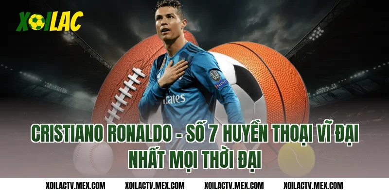 Cristiano Ronaldo - Số 7 huyền thoại vĩ đại nhất mọi thời đại