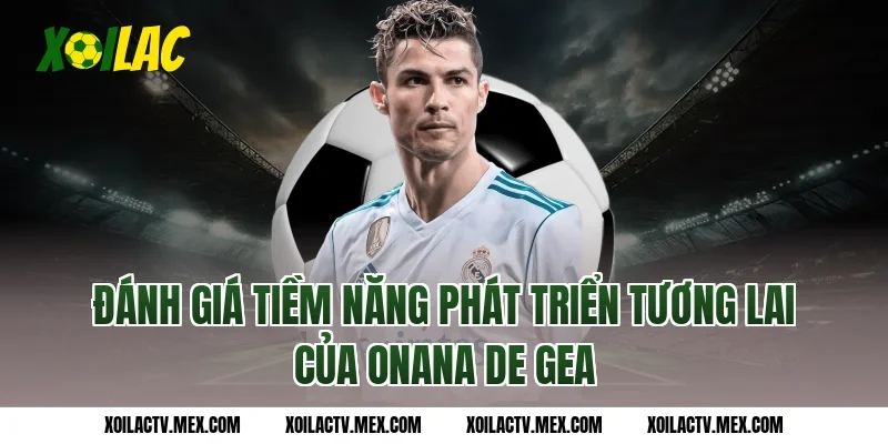 Đánh Giá Tiềm Năng Phát Triển Tương Lai Của Onana De Gea