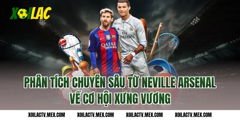 Phân tích chuyên sâu từ Neville Arsenal về cơ hội xưng vương