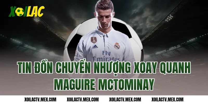 Tin đồn chuyển nhượng xoay quanh Maguire McTominay
